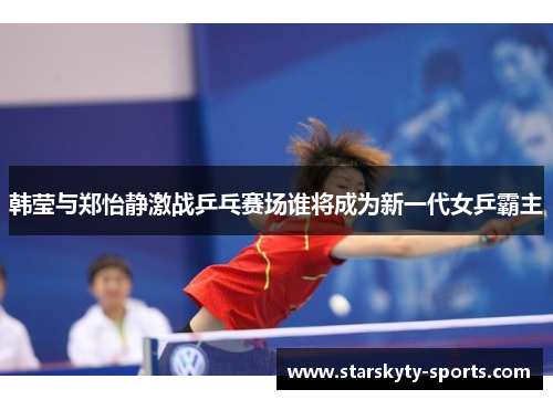 韩莹与郑怡静激战乒乓赛场谁将成为新一代女乒霸主